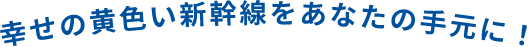 幸せの黄色い新幹線をあなたの手元に