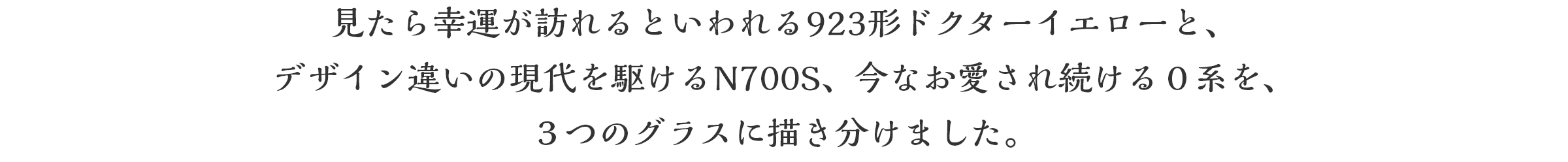見たら幸運が訪れるといわれる923形ドクターイエローと、デザイン違いの現代を駆けるN700S、今なお愛され続ける０系を、３つのグラスに描き分けました。