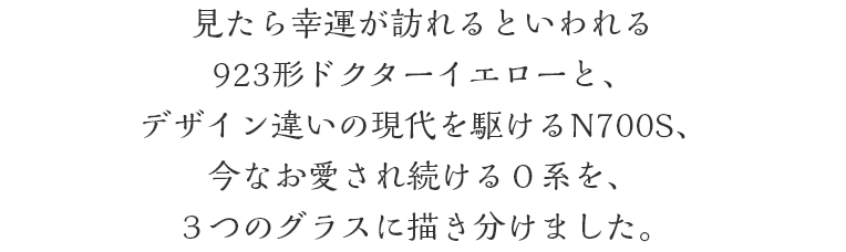 見たら幸運が訪れるといわれる923形ドクターイエローと、デザイン違いの現代を駆けるN700S、今なお愛され続ける０系を、３つのグラスに描き分けました。