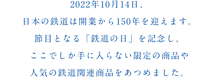 2022年10月14日、日本の鉄道は開業から150年を迎えます。節目となる「鉄道の日」を記念し、ここでしか手に入らない限定の商品や人気の鉄道関連商品をあつめました。