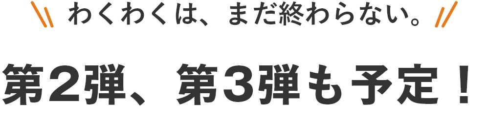 わくわくは、まだ終わらない。第2弾、第3弾も予定!